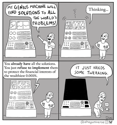 A black and white comic in 4 panels :
- a man standing to a large machine twice his size, announcing in a microphone : "My GENIUS machine will find SOLUTIONS to ALL the world's PROBLEMS !"
- the machine starts slightly vibrating while the man looks at it : "Thinking", says the machine in a different font.
- The machine continues in the same font : "You ALREADY HAVE all the solutions. You just REFUSE TO IMPLEMENT them to protect the financial interest of the wealthiest 0.0001%". The man doesn't look pleased.
- The screen of the machine has gone dark as the man unplugs it. Sweating bullets, he goes : "It just needs some tweaking".